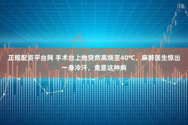 正规配资平台网 手术台上他突然高烧至40℃，麻醉医生惊出一身冷汗，竟是这种病