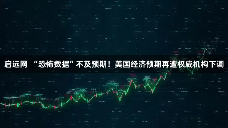 启远网  “恐怖数据”不及预期！美国经济预期再遭权威机构下调