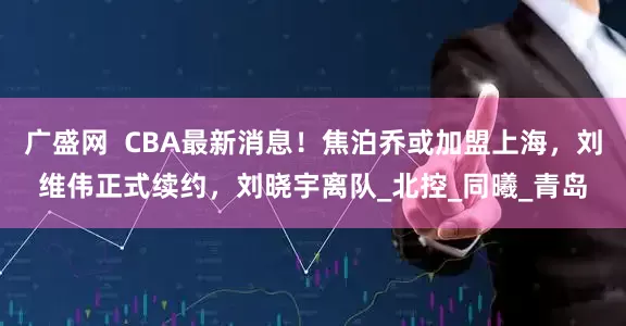 广盛网  CBA最新消息！焦泊乔或加盟上海，刘维伟正式续约，刘晓宇离队_北控_同曦_青岛
