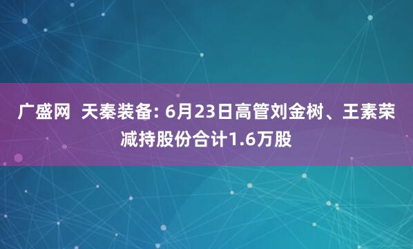 广盛网  天秦装备: 6月23日高管刘金树、王素荣减持股份合计1.6万股