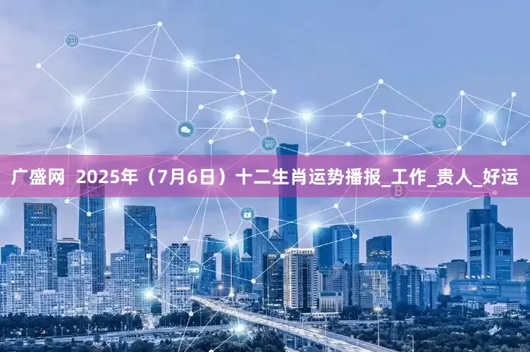 广盛网  2025年（7月6日）十二生肖运势播报_工作_贵人_好运