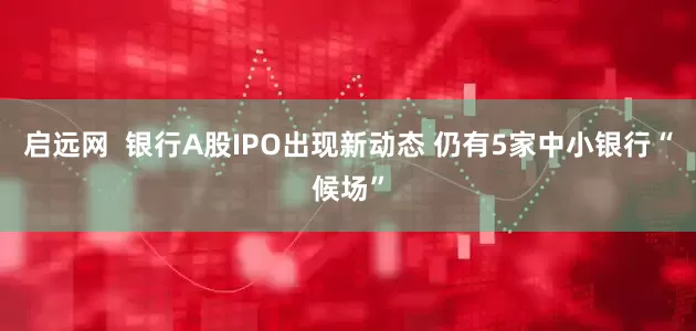 启远网  银行A股IPO出现新动态 仍有5家中小银行“候场”