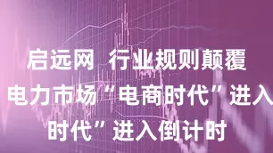 启远网  行业规则颠覆性重构 电力市场“电商时代”进入倒计时