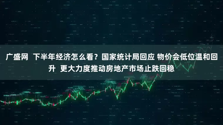 广盛网  下半年经济怎么看？国家统计局回应 物价会低位温和回升  更大力度推动房地产市场止跌回稳