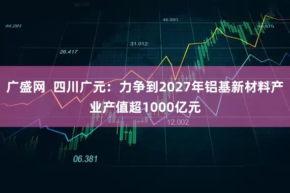 广盛网  四川广元：力争到2027年铝基新材料产业产值超1000亿元