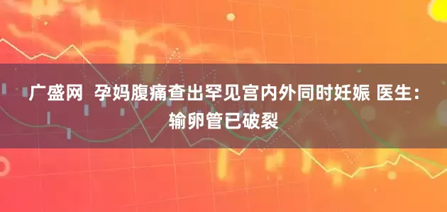广盛网  孕妈腹痛查出罕见宫内外同时妊娠 医生：输卵管已破裂