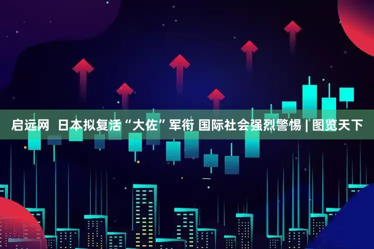 启远网  日本拟复活“大佐”军衔 国际社会强烈警惕 | 图览天下
